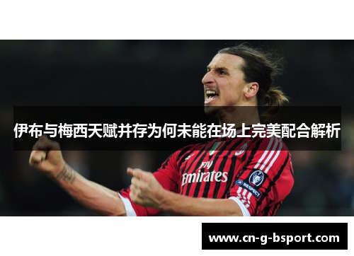 伊布与梅西天赋并存为何未能在场上完美配合解析