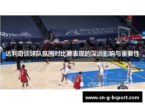 达利奇谈球队氛围对比赛表现的深远影响与重要性